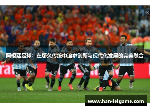 阿根廷足球:在悠久传统中追求创新与现代化发展的完美融合 阿根廷足球:在悠久传统中追求创新与现代化发展的完美融合