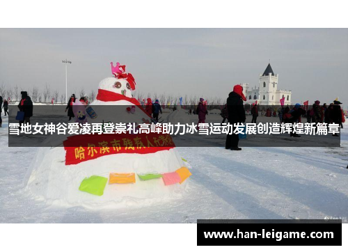 雪地女神谷爱凌再登崇礼高峰助力冰雪运动发展创造辉煌新篇章 雪地女神谷爱凌再登崇礼高峰助力冰雪运动发展创造辉煌新篇章