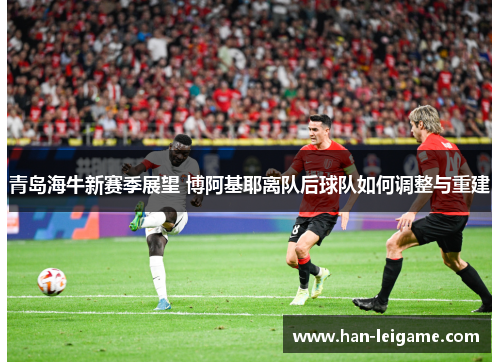 青岛海牛新赛季展望 博阿基耶离队后球队如何调整与重建