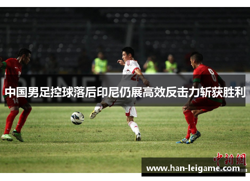 中国男足控球落后印尼仍展高效反击力斩获胜利