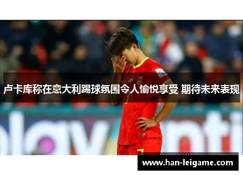 卢卡库称在意大利踢球氛围令人愉悦享受 期待未来表现