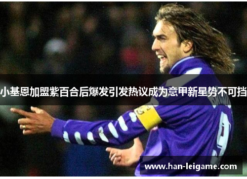 小基恩加盟紫百合后爆发引发热议成为意甲新星势不可挡