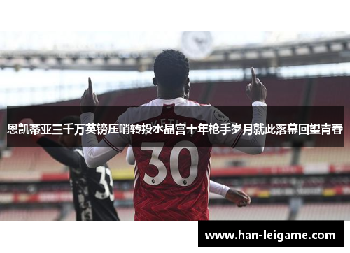 恩凯蒂亚三千万英镑压哨转投水晶宫十年枪手岁月就此落幕回望青春