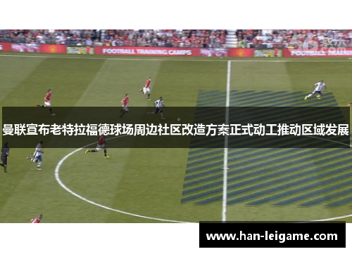 曼联宣布老特拉福德球场周边社区改造方案正式动工推动区域发展