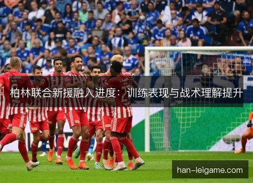 柏林联合新援融入进度:训练表现与战术理解提升 柏林联合新援融入进度:训练表现与战术理解提升